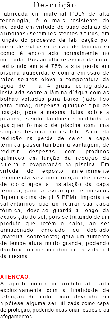Descrição
Fabricada em material POLY de alta tecnologia, é o mais resistente do mercado em virtude de suas células de ar(bolhas) serem resistentes a furos, em função do processo de fabricação por meio de extrusão e não de laminação como é encontrado normalmente no mercado. Possui alta retenção de calor reduzindo em até 75% a sua perda em piscina aquecida, e com a emissão de raios solares eleva a temperatura da água de 1 a 4 graus centígrados. Instalada sobre a lâmina d´água com as bolhas voltadas para baixo (lado liso para cima), dispensa qualquer tipo de fixação, pois a mesma flutua sobre a piscina, sendo facilmente moldada a qualquer formato de piscina com uma simples tesoura ou estilete. Além da redução na perda de calor, a capa térmica possui também a vantagem, de reduzir despesas com produtos químicos em função da redução da sujeira e evaporação na piscina. Em virtude do exposto anteriormente recomenda-se a monitoração dos níveis de cloro após a instalação da capa térmica, para se evitar que os mesmos fiquem acima de (1,5 PPM). Importante salientarmos que ao retirar sua capa térmica, deve-se guardá-la longe da exposição do sol, pois se tratando de um produto que retém o calor, ao ser armazenado enrolado ou dobrado(material sobreposto) gera um aumento de temperatura muito grande, podendo danificar ou mesmo diminuir a vida útil da mesma. ATENÇÃO:
A capa térmica é um produto fabricado exclusivamente com a finalidade de retenção de calor, não devendo em hipótese alguma ser utilizada como capa de proteção, podendo ocasionar lesões e ou afogamentos.